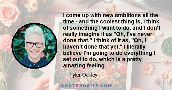 I come up with new ambitions all the time - and the coolest thing is, I think of something I want to do, and I don't really imagine it as Oh, I've never done that. I think of it as, Oh, I haven't done that yet. I