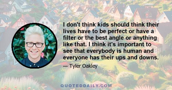 I don't think kids should think their lives have to be perfect or have a filter or the best angle or anything like that. I think it's important to see that everybody is human and everyone has their ups and downs.