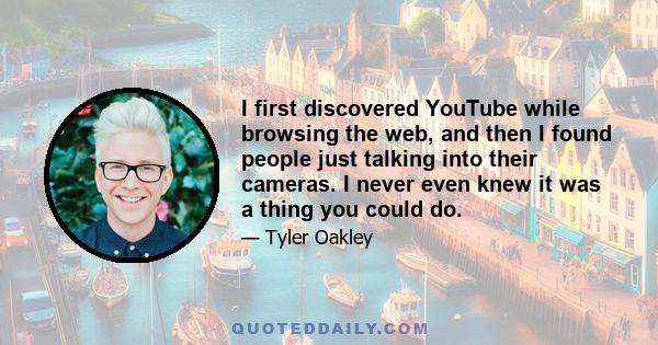 I first discovered YouTube while browsing the web, and then I found people just talking into their cameras. I never even knew it was a thing you could do.