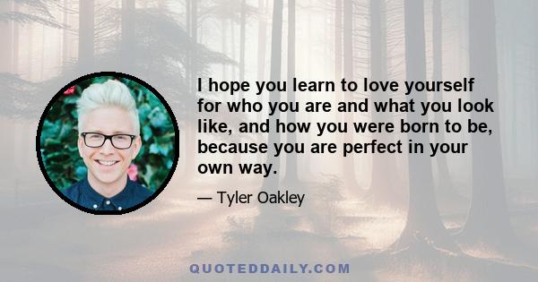 I hope you learn to love yourself for who you are and what you look like, and how you were born to be, because you are perfect in your own way.