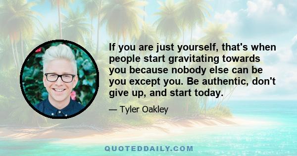 If you are just yourself, that's when people start gravitating towards you because nobody else can be you except you. Be authentic, don't give up, and start today.