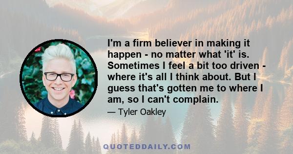 I'm a firm believer in making it happen - no matter what 'it' is. Sometimes I feel a bit too driven - where it's all I think about. But I guess that's gotten me to where I am, so I can't complain.