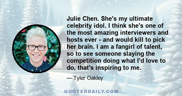 Julie Chen. She's my ultimate celebrity idol. I think she's one of the most amazing interviewers and hosts ever - and would kill to pick her brain. I am a fangirl of talent, so to see someone slaying the competition