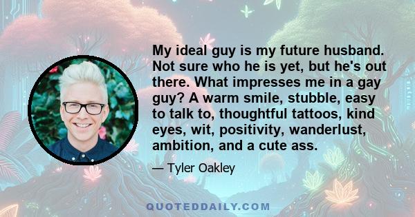 My ideal guy is my future husband. Not sure who he is yet, but he's out there. What impresses me in a gay guy? A warm smile, stubble, easy to talk to, thoughtful tattoos, kind eyes, wit, positivity, wanderlust,