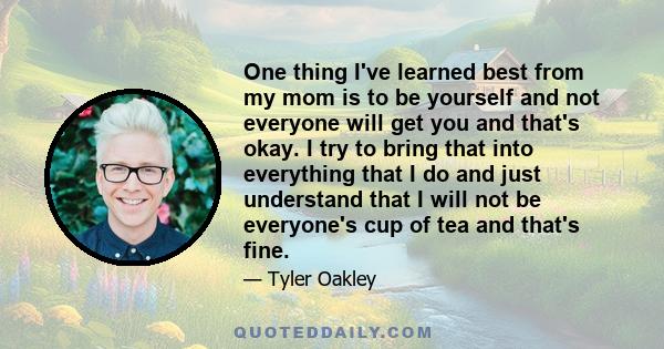 One thing I've learned best from my mom is to be yourself and not everyone will get you and that's okay. I try to bring that into everything that I do and just understand that I will not be everyone's cup of tea and