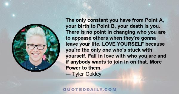 The only constant you have from Point A, your birth to Point B, your death is you. There is no point in changing who you are to appease others when they're gonna leave your life. LOVE YOURSELF because you're the only