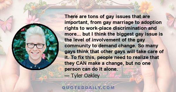 There are tons of gay issues that are important, from gay marriage to adoption rights to work-place discrimination and more... but I think the biggest gay issue is the level of involvement of the gay community to demand 