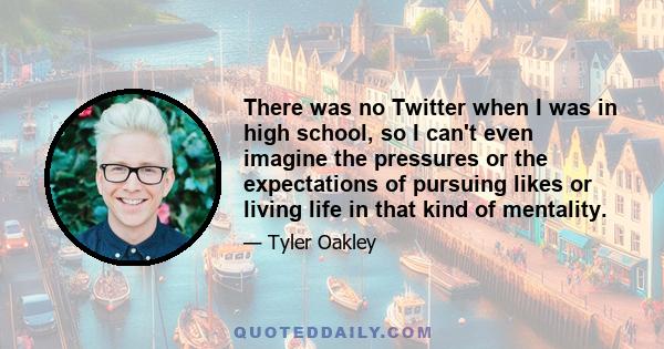 There was no Twitter when I was in high school, so I can't even imagine the pressures or the expectations of pursuing likes or living life in that kind of mentality.