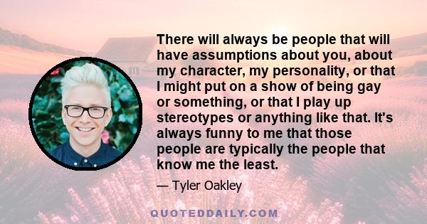 There will always be people that will have assumptions about you, about my character, my personality, or that I might put on a show of being gay or something, or that I play up stereotypes or anything like that. It's