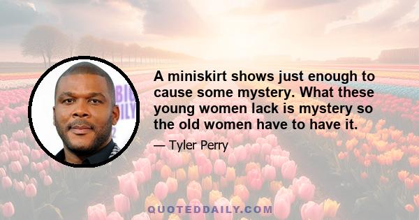 A miniskirt shows just enough to cause some mystery. What these young women lack is mystery so the old women have to have it.