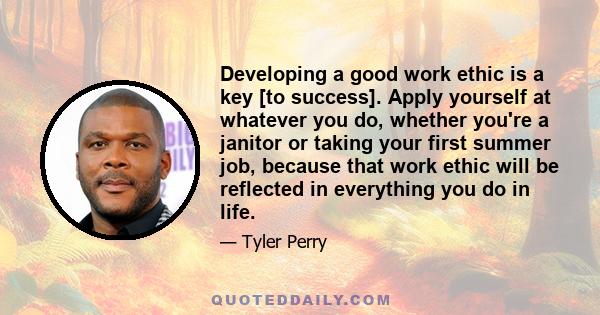 Developing a good work ethic is a key [to success]. Apply yourself at whatever you do, whether you're a janitor or taking your first summer job, because that work ethic will be reflected in everything you do in life.