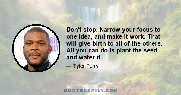 Don't stop. Narrow your focus to one idea, and make it work. That will give birth to all of the others. All you can do is plant the seed and water it.