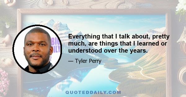 Everything that I talk about, pretty much, are things that I learned or understood over the years.