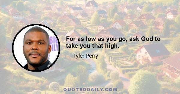 For as low as you go, ask God to take you that high.