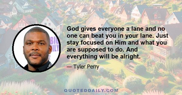 God gives everyone a lane and no one can beat you in your lane. Just stay focused on Him and what you are supposed to do. And everything will be alright.