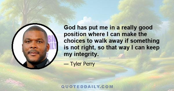 God has put me in a really good position where I can make the choices to walk away if something is not right, so that way I can keep my integrity.