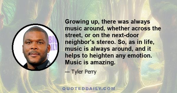 Growing up, there was always music around, whether across the street, or on the next-door neighbor's stereo. So, as in life, music is always around, and it helps to heighten any emotion. Music is amazing.