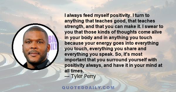 I always feed myself positivity. I turn to anything that teaches good, that teaches strength, and that you can make it. I swear to you that those kinds of thoughts come alive in your body and in anything you touch