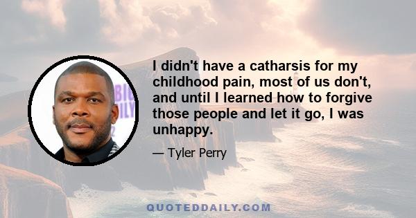 I didn't have a catharsis for my childhood pain, most of us don't, and until I learned how to forgive those people and let it go, I was unhappy.