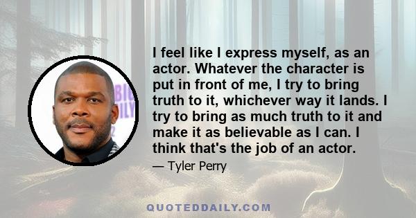 I feel like I express myself, as an actor. Whatever the character is put in front of me, I try to bring truth to it, whichever way it lands. I try to bring as much truth to it and make it as believable as I can. I think 