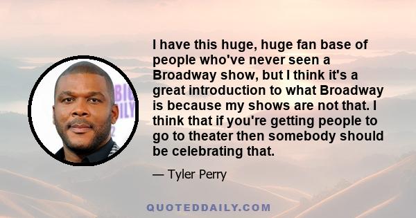 I have this huge, huge fan base of people who've never seen a Broadway show, but I think it's a great introduction to what Broadway is because my shows are not that. I think that if you're getting people to go to