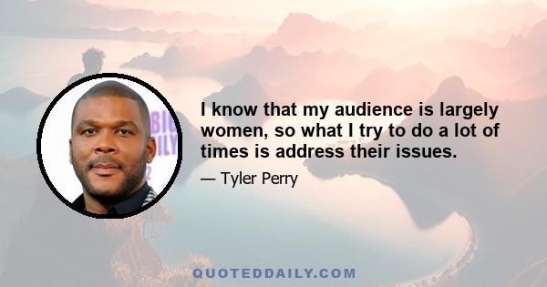 I know that my audience is largely women, so what I try to do a lot of times is address their issues.