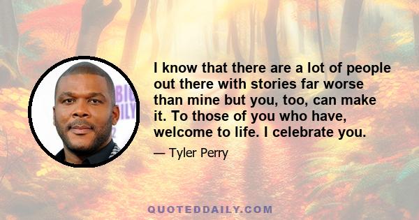 I know that there are a lot of people out there with stories far worse than mine but you, too, can make it. To those of you who have, welcome to life. I celebrate you.