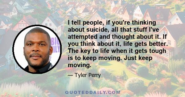 I tell people, if you're thinking about suicide, all that stuff I've attempted and thought about it. If you think about it, life gets better. The key to life when it gets tough is to keep moving. Just keep moving.