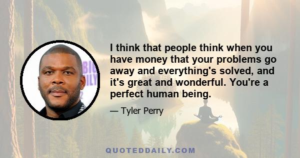 I think that people think when you have money that your problems go away and everything's solved, and it's great and wonderful. You're a perfect human being.