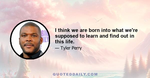 I think we are born into what we're supposed to learn and find out in this life.