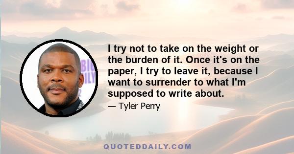 I try not to take on the weight or the burden of it. Once it's on the paper, I try to leave it, because I want to surrender to what I'm supposed to write about.