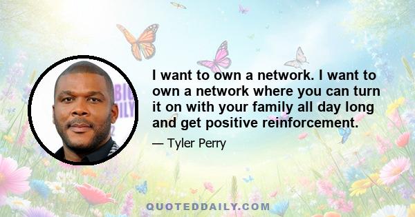 I want to own a network. I want to own a network where you can turn it on with your family all day long and get positive reinforcement.