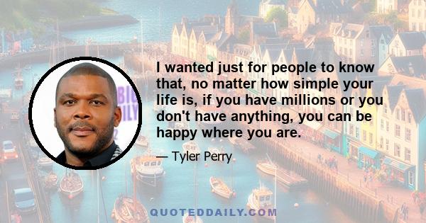 I wanted just for people to know that, no matter how simple your life is, if you have millions or you don't have anything, you can be happy where you are.