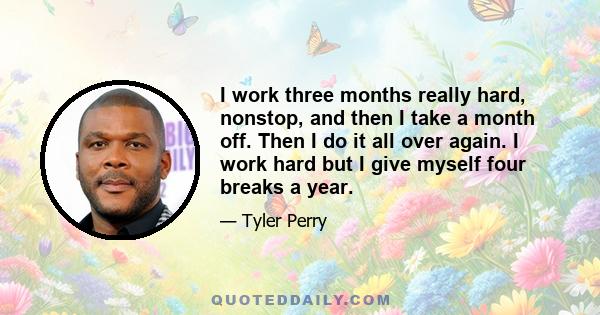 I work three months really hard, nonstop, and then I take a month off. Then I do it all over again. I work hard but I give myself four breaks a year.