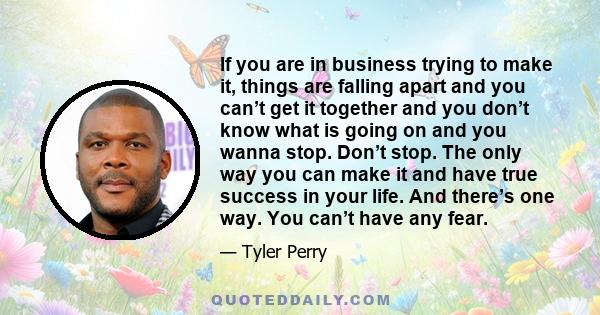 If you are in business trying to make it, things are falling apart and you can’t get it together and you don’t know what is going on and you wanna stop. Don’t stop. The only way you can make it and have true success in