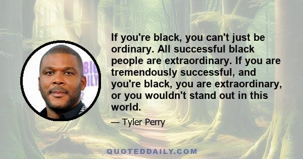 If you're black, you can't just be ordinary. All successful black people are extraordinary. If you are tremendously successful, and you're black, you are extraordinary, or you wouldn't stand out in this world.