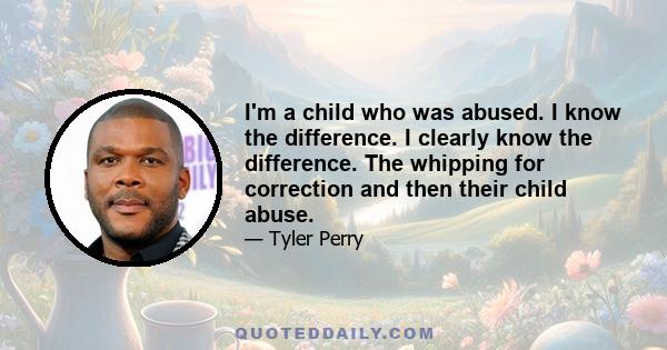 I'm a child who was abused. I know the difference. I clearly know the difference. The whipping for correction and then their child abuse.