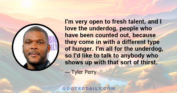 I'm very open to fresh talent, and I love the underdog, people who have been counted out, because they come in with a different type of hunger. I'm all for the underdog, so I'd like to talk to anybody who shows up with