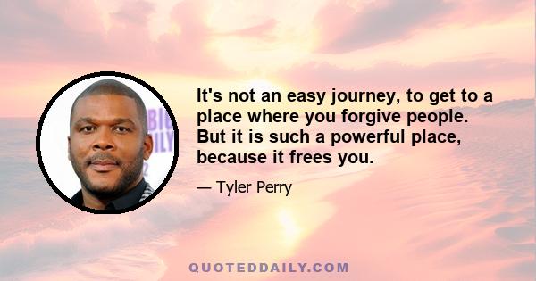 It's not an easy journey, to get to a place where you forgive people. But it is such a powerful place, because it frees you.