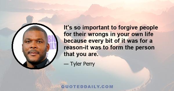 It's so important to forgive people for their wrongs in your own life because every bit of it was for a reason-it was to form the person that you are.