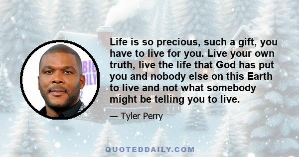 Life is so precious, such a gift, you have to live for you. Live your own truth, live the life that God has put you and nobody else on this Earth to live and not what somebody might be telling you to live.