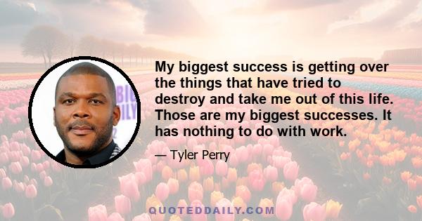 My biggest success is getting over the things that have tried to destroy and take me out of this life. Those are my biggest successes. It has nothing to do with work.