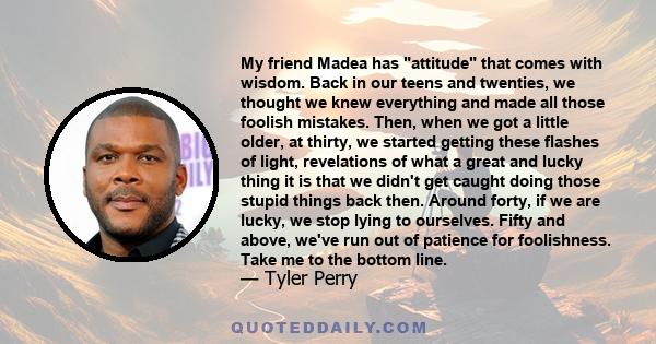 My friend Madea has attitude that comes with wisdom. Back in our teens and twenties, we thought we knew everything and made all those foolish mistakes. Then, when we got a little older, at thirty, we started getting