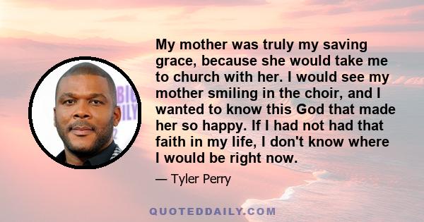 My mother was truly my saving grace, because she would take me to church with her. I would see my mother smiling in the choir, and I wanted to know this God that made her so happy. If I had not had that faith in my