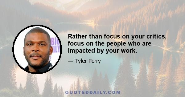 Rather than focus on your critics, focus on the people who are impacted by your work.