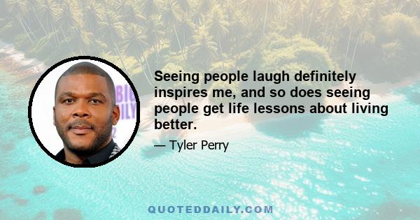 Seeing people laugh definitely inspires me, and so does seeing people get life lessons about living better.