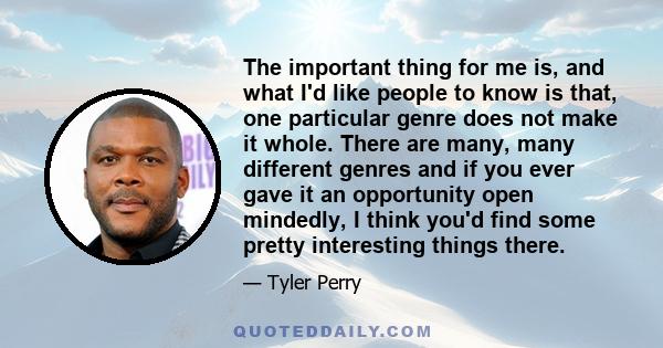 The important thing for me is, and what I'd like people to know is that, one particular genre does not make it whole. There are many, many different genres and if you ever gave it an opportunity open mindedly, I think