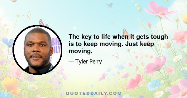 The key to life when it gets tough is to keep moving. Just keep moving.