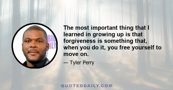 The most important thing that I learned in growing up is that forgiveness is something that, when you do it, you free yourself to move on.