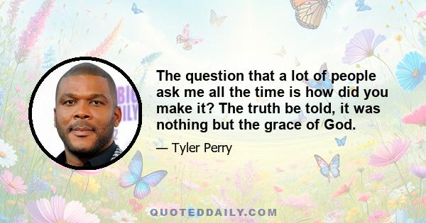 The question that a lot of people ask me all the time is how did you make it? The truth be told, it was nothing but the grace of God.